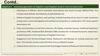 Contd..
Objective 5 Awareness generation on forgotten crops/forgotten foods in rural and urban areas
i. Participation in different district level/state level/national level events through WSHGs/FPOs. This
includes seed festivals, food festivals, harvest festivals, etc.
j. Different forgotten food gardens, wall painting, roadside hoarding will be done to create awareness
among urban communities/gated communities/roof top gardens in collaboration with kitchen garden
associations, etc.
k. Video documentation on wild food collectors, ITK holders, custodian farmers, Traditional Healthcare
practitioner (THP), Traditional Birth Attendant (TBA), foresters etc. to educate the youths, researchers,
academicians etc on the importance of forgotten food crops.
l. Engagement with Schools/Colleges Hotels, Restaurants and Startups for creating awareness with
them. This will also include a pilot with them to try out different recipes.
m. Collaborations shall also be explored with food bloggers/Hotel and Restaurant Associations/etc.
 