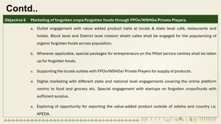 Contd..
Objective 6 Marketing of forgotten crops/forgotten foods through FPOs/WSHGs/Private Players.
a. Outlet engagement with value added product trails at locale & state level café, restaurants and
hotels. Block level and District level mission shakti cafes shall be engaged for the popularizing of
organic forgotten foods across population.
b. Wherever applicable, special packages for entrepreneurs on the Millet service centres shall be taken
up for forgotten foods.
c. Supporting the locale outlets with FPOs/WSHGs/ Private Players for supply of products.
d. Digital marketing with different state and national level engagements covering the online platform
centric to food and grocery etc. Special engagement with startups on forgotten crops/foods with
sufficient surplus.
e. Exploring of opportunity for exporting the value-added product outside of odisha and country i.e,
APEDA.
 