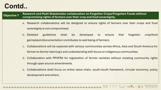Contd..
Objective 7
Research and Multi Stakeholder collaboration on Forgotten Crops/Forgotten Foods without
compromising rights of farmers over their crop and food sovereignty.
a. Research collaborations will be designed to ensure rights of farmers over their crops and food
sovereignty is not compromised.
b. Detailed guidelines shall be developed to ensure that forgotten crop/food
germplasm/documentation contributes to well being of farmers.
c. Collaborations will be explored with various communities across Africa, Asia and South America for
farmer-to-farmer learning's and understanding with focus on indigenous communities.
d. Collaboration with PPVFRA for registration of farmer varieties without violating community rights
through open source amendments.
e. Collaborations shall focus on entire value chain, south-south framework, circular economy, policy
development and others.
 