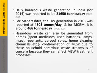  Daily hazardous waste generation in India (for
2014) was reported to be 21650 tonnes/day (CPCB,
2016)
 For Maharashtra, the HW generation in 2015 was
reported at 4503 tonnes/day & for MCGM, it is
around 466 tonnes/day (MPCB, 2016)
 Hazardous waste can also be generated from
homes (spent medicines, used batteries, lamps,
insect repellants, aerosol spray, home cleaning
chemicals etc.)- contamination of MSW due to
these household hazardous waste streams is of
concern because they can affect MSW treatment
processes
14
IntroductiontoWastestreamsOverviewofMSWmanagement
 