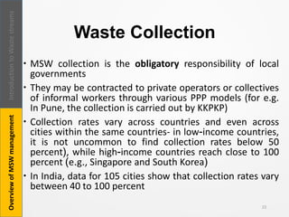 Waste Collection
 MSW collection is the obligatory responsibility of local
governments
 They may be contracted to private operators or collectives
of informal workers through various PPP models (for e.g.
In Pune, the collection is carried out by KKPKP)
 Collection rates vary across countries and even across
cities within the same countries- in low-income countries,
it is not uncommon to find collection rates below 50
percent), while high-income countries reach close to 100
percent (e.g., Singapore and South Korea)
 In India, data for 105 cities show that collection rates vary
between 40 to 100 percent
22
IntroductiontoWastestreamsOverviewofMSWmanagement
 