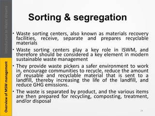 Sorting & segregation
 Waste sorting centers, also known as materials recovery
facilities, receive, separate and prepares recyclable
materials
 Waste sorting centers play a key role in ISWM, and
therefore should be considered a key element in modern
sustainable waste management
 They provide waste pickers a safer environment to work
in, encourage communities to recycle, reduce the amount
of reusable and recyclable material that is sent to a
landfill, thereby increasing the life of the landfill, and
reduce GHG emissions.
 The waste is separated by product, and the various items
are then prepared for recycling, composting, treatment,
and/or disposal
24
IntroductiontoWastestreamsOverviewofMSWmanagement
 