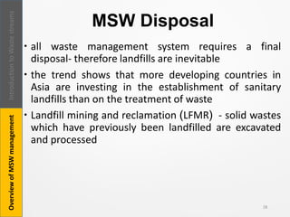 MSW Disposal
28
IntroductiontoWastestreamsOverviewofMSWmanagement
 all waste management system requires a final
disposal- therefore landfills are inevitable
 the trend shows that more developing countries in
Asia are investing in the establishment of sanitary
landfills than on the treatment of waste
 Landfill mining and reclamation (LFMR) - solid wastes
which have previously been landfilled are excavated
and processed
 