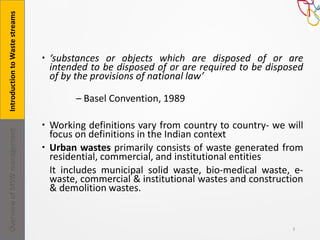  ‘substances or objects which are disposed of or are
intended to be disposed of or are required to be disposed
of by the provisions of national law’
– Basel Convention, 1989
 Working definitions vary from country to country- we will
focus on definitions in the Indian context
 Urban wastes primarily consists of waste generated from
residential, commercial, and institutional entities
It includes municipal solid waste, bio-medical waste, e-
waste, commercial & institutional wastes and construction
& demolition wastes.
3
IntroductiontoWastestreamsOverviewofMSWmanagement
 