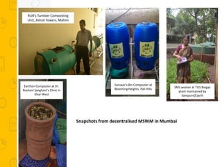 Snapshots from decentralised MSWM in Mumbai
RUR’s Tumbler Composting
Unit, Ashok Towers, Mahim
Earthen Composter at Dr.
Roshani Sanghani’s Clinic in
Khar West
Sunsaar’s Bin Composter at
Blooming Heights, Pali Hills SMS worker at TISS Biogas
plant maintained by
Sampurn(E)arth
 