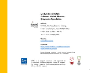 Module Coordinator:
Dr.Prasad Modak, Ekonnect
Knowledge Foundation
Address:
504/505, 5th Floor, Balarama Building,
Bandra Kurla Complex, Near MMRDA Office
Bandra (East) Mumbai – 400 051
Tel : 91 022 6221 5944/5946
Website:
www.ekonnect.net
Facebook:
https://www.facebook.com/EkonnectKnowl
edgeFoundation/?ref=hl
Ekonnect Knowledge Foundation is a not for profit company offering
education and awareness on Environment, CSR & Sustainability.
CDEM is a program conceived and organized by
K.J.Somaiya in partnership with and support of MMR-EIS.
This module 4 is part of the 5 module diploma certificate
offered under this program.
31
 