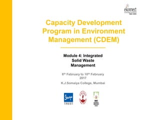 Capacity Development
Program in Environment
Management (CDEM)
Module 4: Integrated
Solid Waste
Management
6th February to 10th February
2017
K.J.Somaiya College, Mumbai
 