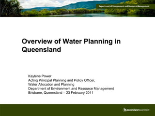 Overview of Water Planning in
Queensland


 Kaylene Power
 Acting Principal Planning and Policy Officer,
 Water Allocation and Planning
 Department of Environment and Resource Management
 Brisbane, Queensland – 23 February 2011
 