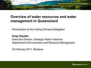 Overview of water resources and water
management in Queensland

Presentation to the Visiting Chinese Delegation

Greg Claydon
Executive Director, Strategic Water Initiatives
Department of Environment and Resource Management

23 February 2011, Brisbane
 