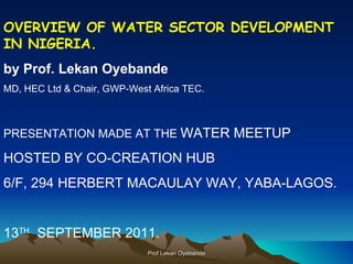 OVERVIEW OF WATER SECTOR DEVELOPMENT IN NIGERIA. by Prof. Lekan Oyebande MD, HEC Ltd & Chair, GWP-West Africa TEC. PRESENTATION MADE AT THE  WATER MEETUP  HOSTED BY CO-CREATION HUB 6/F, 294 HERBERT MACAULAY WAY, YABA-LAGOS. 13 TH   SEPTEMBER 2011. Prof Lekan Oyebande 