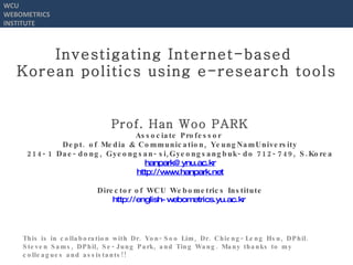 Investigating Internet-based  Korean politics using e-research tools Prof.  Han Woo PARK Associate Professor  Dept. of  Media & Communication, YeungNamUniversity 214-1 Dae-dong, Gyeongsan-si,Gyeongsangbuk-do 712-749, S.Korea [email_address] http://www.hanpark.net Director of WCU Webometrics Institute http://english-webometrics.yu.ac.kr   This is in collaboration with Dr. Yon-Soo Lim, Dr. Chieng-Leng Hsu, DPhil.  Steven Sams, DPhil, Se-Jung Park, and Ting Wang. Many thanks to my colleagues and assistants!! WCU WEBOMETRICS INSTITUTE 