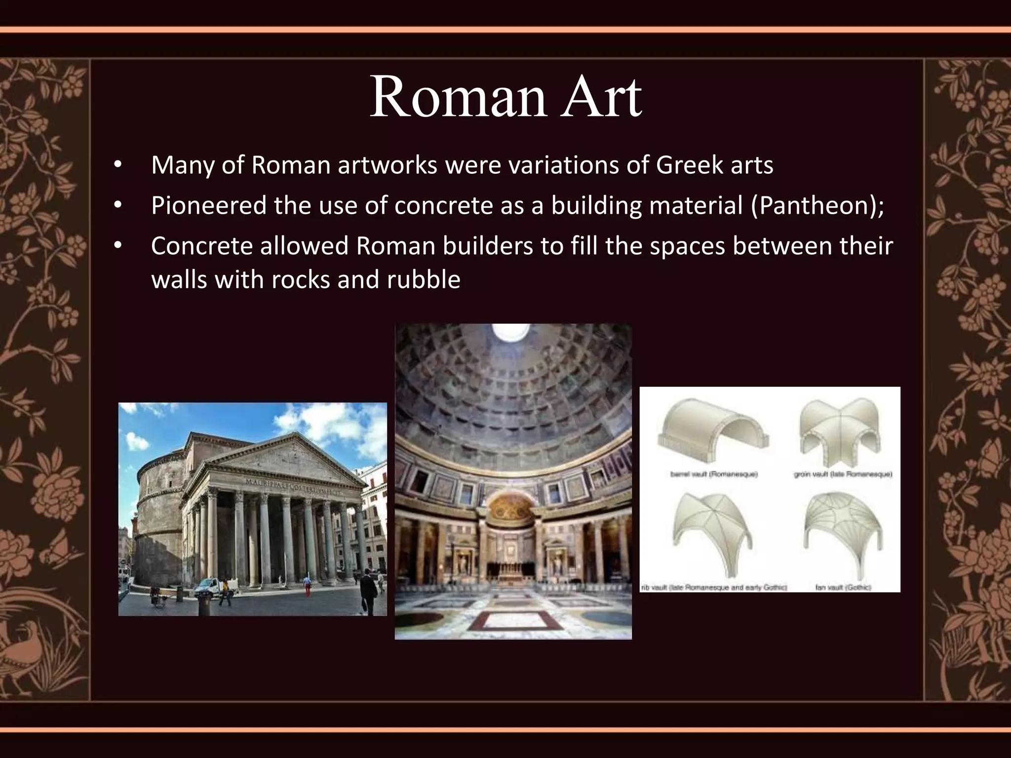 Roman Art
• Many of Roman artworks were variations of Greek arts
• Pioneered the use of concrete as a building material (Pantheon);
• Concrete allowed Roman builders to fill the spaces between their
  walls with rocks and rubble
 