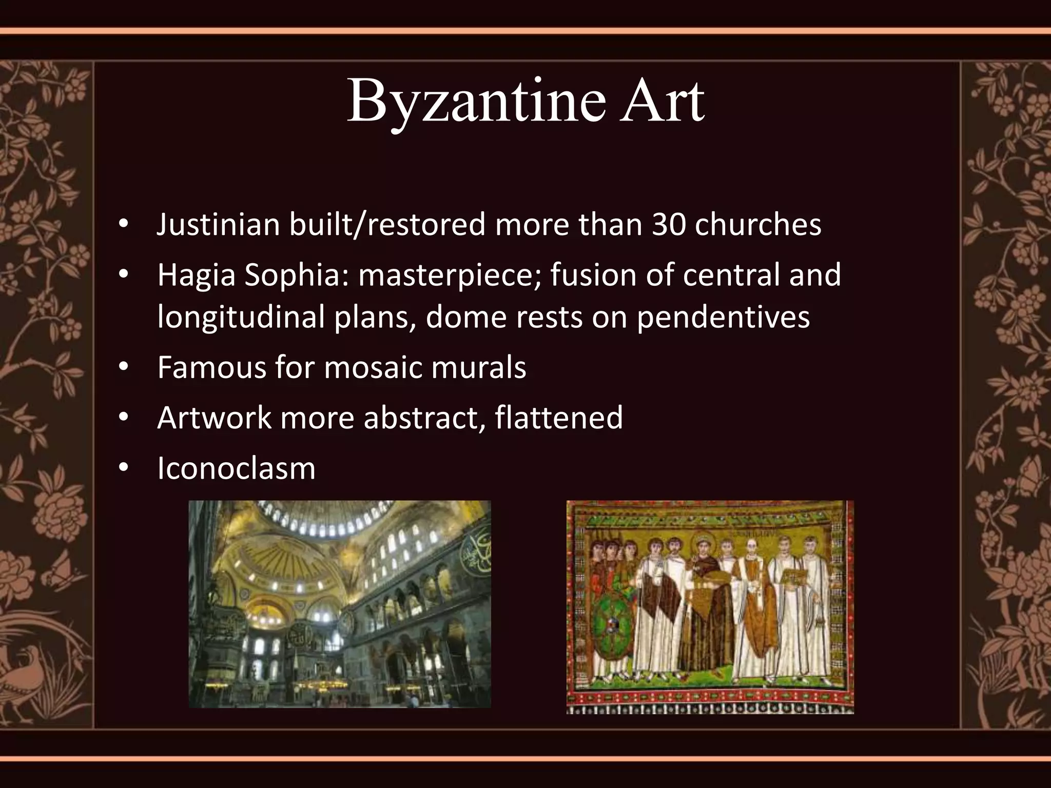 Byzantine Art
• Justinian built/restored more than 30 churches
• Hagia Sophia: masterpiece; fusion of central and
  longitudinal plans, dome rests on pendentives
• Famous for mosaic murals
• Artwork more abstract, flattened
• Iconoclasm
 