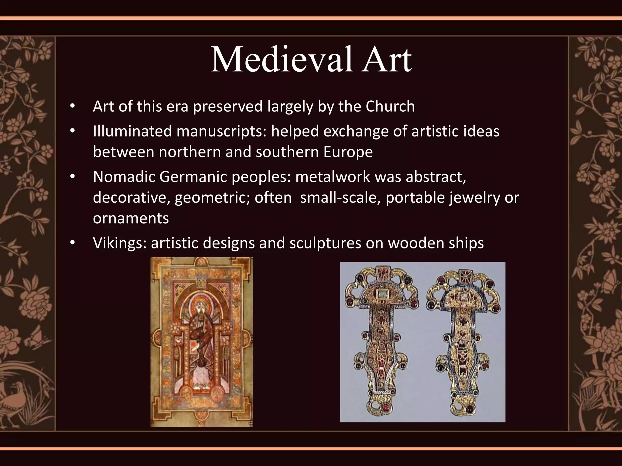 Medieval Art
• Art of this era preserved largely by the Church
• Illuminated manuscripts: helped exchange of artistic ideas
  between northern and southern Europe
• Nomadic Germanic peoples: metalwork was abstract,
  decorative, geometric; often small-scale, portable jewelry or
  ornaments
• Vikings: artistic designs and sculptures on wooden ships
 