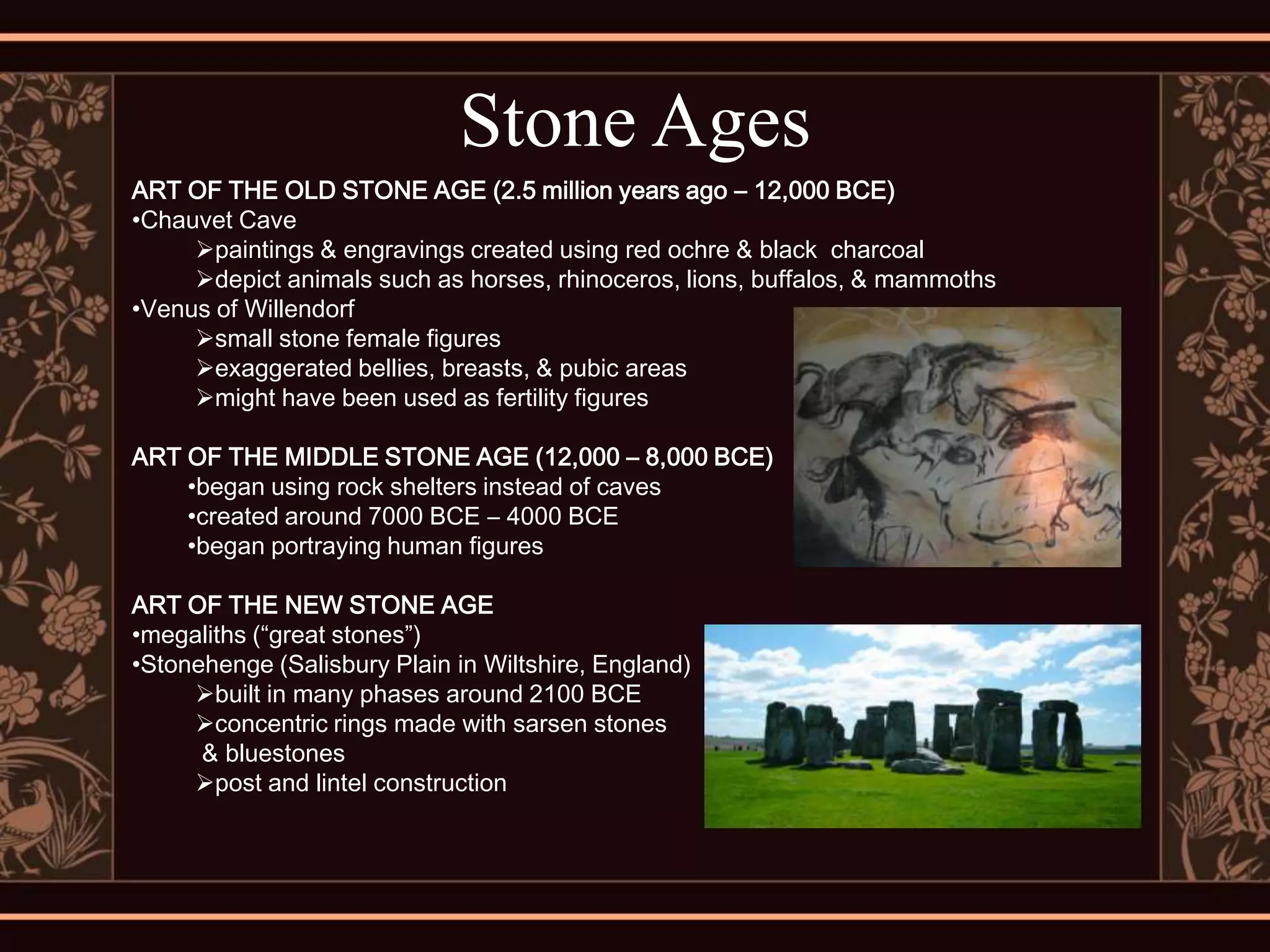 Stone Ages
ART OF THE OLD STONE AGE (2.5 million years ago – 12,000 BCE)
•Chauvet Cave
     paintings & engravings created using red ochre & black charcoal
     depict animals such as horses, rhinoceros, lions, buffalos, & mammoths
•Venus of Willendorf
     small stone female figures
     exaggerated bellies, breasts, & pubic areas
     might have been used as fertility figures

ART OF THE MIDDLE STONE AGE (12,000 – 8,000 BCE)
    •began using rock shelters instead of caves
    •created around 7000 BCE – 4000 BCE
    •began portraying human figures

ART OF THE NEW STONE AGE
•megaliths (“great stones”)
•Stonehenge (Salisbury Plain in Wiltshire, England)
     built in many phases around 2100 BCE
     concentric rings made with sarsen stones
      & bluestones
     post and lintel construction
 