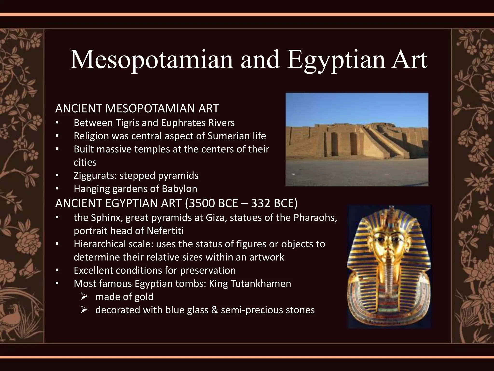Mesopotamian and Egyptian Art
ANCIENT MESOPOTAMIAN ART
•   Between Tigris and Euphrates Rivers
•   Religion was central aspect of Sumerian life
•   Built massive temples at the centers of their
    cities
•   Ziggurats: stepped pyramids
•   Hanging gardens of Babylon
ANCIENT EGYPTIAN ART (3500 BCE – 332 BCE)
•   the Sphinx, great pyramids at Giza, statues of the Pharaohs,
    portrait head of Nefertiti
•   Hierarchical scale: uses the status of figures or objects to
    determine their relative sizes within an artwork
•   Excellent conditions for preservation
•   Most famous Egyptian tombs: King Tutankhamen
      made of gold
      decorated with blue glass & semi-precious stones
 