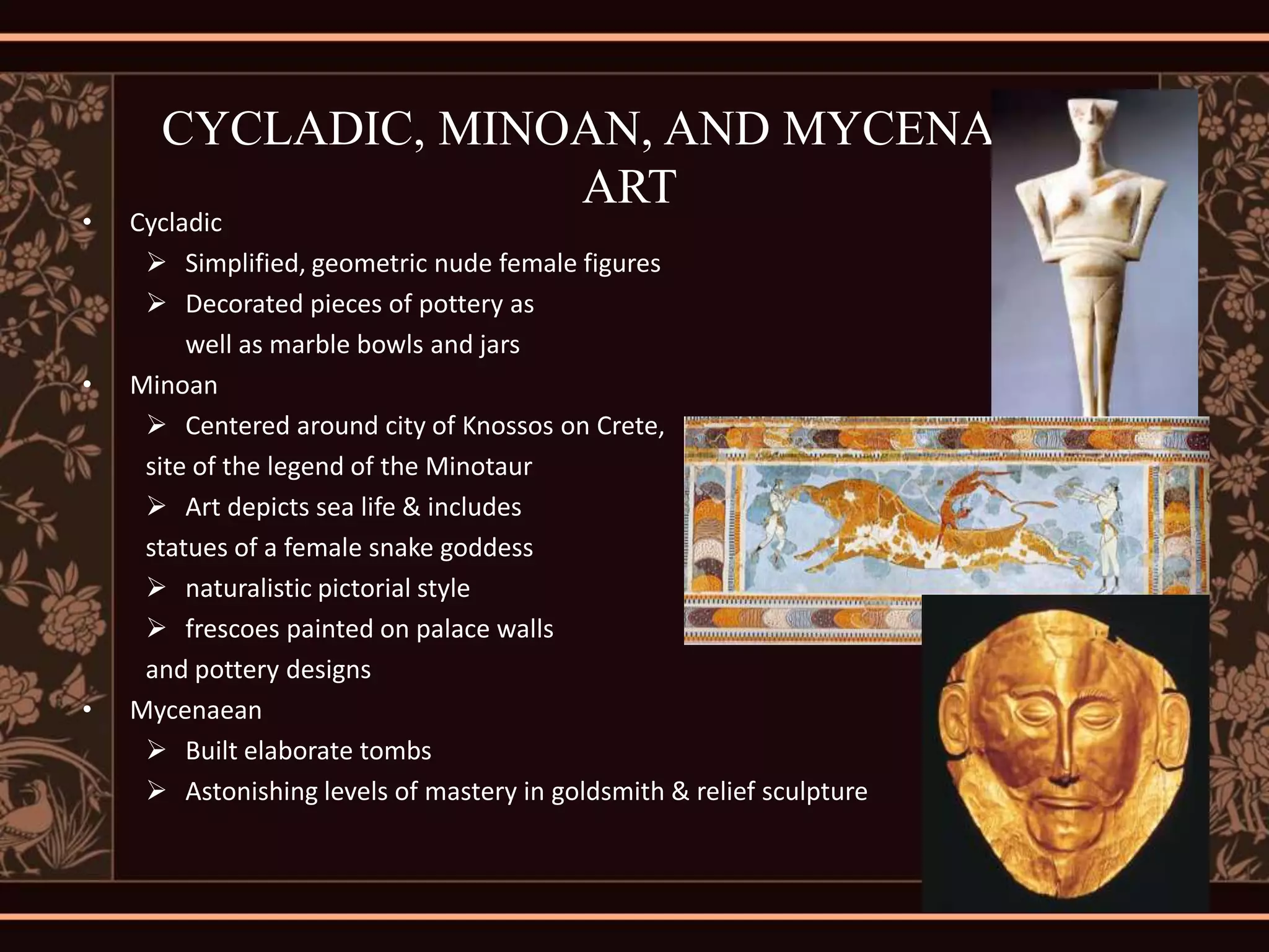 CYCLADIC, MINOAN, AND MYCENAEAN
                    ART
•   Cycladic
      Simplified, geometric nude female figures
      Decorated pieces of pottery as
         well as marble bowls and jars
•   Minoan
      Centered around city of Knossos on Crete,
     site of the legend of the Minotaur
      Art depicts sea life & includes
     statues of a female snake goddess
      naturalistic pictorial style
      frescoes painted on palace walls
     and pottery designs
•   Mycenaean
      Built elaborate tombs
      Astonishing levels of mastery in goldsmith & relief sculpture
 