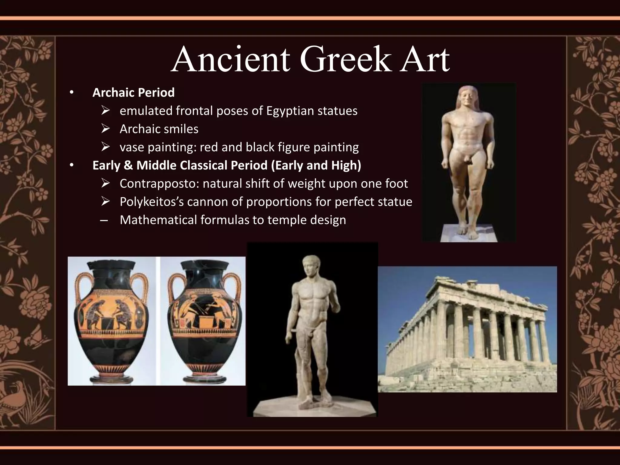 Ancient Greek Art
•   Archaic Period
      emulated frontal poses of Egyptian statues
      Archaic smiles
      vase painting: red and black figure painting
•   Early & Middle Classical Period (Early and High)
      Contrapposto: natural shift of weight upon one foot
      Polykeitos’s cannon of proportions for perfect statue
     – Mathematical formulas to temple design
 