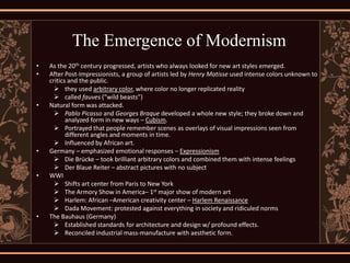 The Emergence of Modernism
•   As the 20th century progressed, artists who always looked for new art styles emerged.
•   After Post-Impressionists, a group of artists led by Henry Matisse used intense colors unknown to
    critics and the public.
       they used arbitrary color, where color no longer replicated reality
       called fauves (“wild beasts”)
•   Natural form was attacked.
       Pablo Picasso and Georges Braque developed a whole new style; they broke down and
           analyzed form in new ways – Cubism.
       Portrayed that people remember scenes as overlays of visual impressions seen from
           different angles and moments in time.
       Influenced by African art.
•   Germany – emphasized emotional responses – Expressionism
       Die Brücke – took brilliant arbitrary colors and combined them with intense feelings
       Der Blaue Reiter – abstract pictures with no subject
•   WWI
       Shifts art center from Paris to New York
       The Armory Show in America– 1st major show of modern art
       Harlem: African –American creativity center – Harlem Renaissance
       Dada Movement: protested against everything in society and ridiculed norms
•   The Bauhaus (Germany)
       Established standards for architecture and design w/ profound effects.
       Reconciled industrial mass-manufacture with aesthetic form.
 