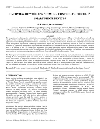 IJRET: International Journal of Research in Engineering and Technology ISSN: 2319-1163
__________________________________________________________________________________________
Volume: 01 Issue: 04 | Dec-2012, Available @ http://www.ijret.org 521
OVERVIEW OF WIRELESS NETWORK CONTROL PROTOCOL IN
SMART PHONE DEVICES
P.L.Ramteke1
, D.N.Choudhary2
1
Associate Professor, HVPM’s College of Engineering & Technology, Amravati, Maharashtra State [INDIA]
2
Professor & Head, Department of Information Technology, Jawaharlal Darda Institute of Engineering & Technology,
Yavatmal, Maharashtra State [INDIA], 1
pl_ramteke@rediffmail.com, 2
dnchaudhari2007@rediffmail.com
Abstract
The computer network connection without wire or any cable is referring as wireless network. These wireless local area networks are
popular for its worldwide applications. It has covered wide scale wireless local area network. The large scale systems to all
applicable areas make large numbers of wireless termination and covering very much area. To reduce the complexity associated with
server management, Information Technology organizations begins the process of centralizing servers. It used with architecture
principles of centralized management requirement for network to scale, network architecture needs to be able to support enhanced
services in addition to just raw connectivity, distributed processing is required both for scalability ability and services, network
support continuously increase the level of throughputs etc. Wireless LAN product architectures have evolved from single autonomous
access points to systems, consisting of a centralized Access Controller and Wireless Termination Points.
The basic goal of centralized control architectures is to move access control, including user authentication and authorization,
mobility & radio management, from one access point to centralized controller. The Wireless network Control Protocol allows for
access and control of large-scale wireless local area networks. It can allows management of these networks, Control and
Provisioning of Wireless Access Points In computer networking, a wireless access point is a device that allows wireless devices to
connect to wired network using Wi-Fi, Bluetooth or related standards. The WAP usually connects to a router via a wired network,
and can relay data between the wireless devices such as computers or printers and wired devices on the network
Keywords: Wireless network control protocol, Wireless LAN, Wireless Transaction Protocol, Media Access Control
-------------------------------------------------------------------*****--------------------------------------------------------------------
1. INTRODUCTION
Today wireless local area networks have great popularity but
incompatible designs and solutions. Control and Provisioning
of Wireless Access Points is a standard, interoperable protocol
that enables controller to manage a collection of wireless
access points The Control and Provisioning of Wireless
Access Points architecture taxonomy describes major
variations of these designs. This protocol differentiates
between data traffic and control traffic. The control messages
are transmitted in a Datagram Transport Layer Security tunnel.
The ability to interface with other devices using different
wireless protocols could be used for remote sensing or
instrument control. The camera can even potentially be used
for direct data acquisition. Vodafone Wireless Innovation
Project was compact
Microscopes that interface with a cell-phone camera. There is
also nano sensor-based detector for airborne chemicals that
plugs into an iPhone. Although envisioned for field use, these
devices highlight the possibilities of the technology. Wireless
Network Control Protocol recognizes the major architecture
designs and presents common platform on which WLAN
entities of different designs can be accommodated. This
enables interoperability among wireless termination points and
WLAN access controllers of distinct architecture designs.
Therefore Wireless network Control Protocol allows for cost-
effective wireless local area network expansions. It can also
accommodate future developments in Wide LAN
technologies. Figure 1 illustrates Wireless network Control
Protocol operational structure in which distinct control
elements are utilized for Local Media Access Control and
Split MAC WTPs.
 