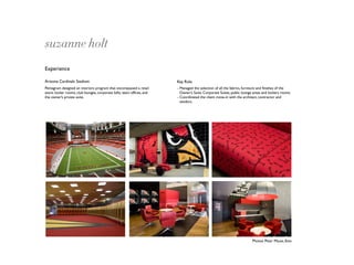 suzanne holt
Experience

Arizona Cardinals Stadium                                              Key Role
Pentagram designed an interiors program that encompassed a retail      - Managed the selection of all the fabrics, furniture and ﬁnishes of the
store, locker rooms, club lounges, corporate lofts, team ofﬁces, and     Owner’s Suite, Corporate Suites, public lounge areas and lockers rooms.
the owner’s private suite.                                             - Coordinated the client move-in with the architect, contractor and
                                                                         vendors.




                                                                                                                       Photos: Peter Mauss, Esto
 
