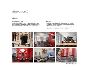 suzanne holt
Experience

Macaulay Honors College                                               Key Role
Macaulay Honors College at CUNY is the City University of New         - Developed project schedules for the project team with architect.
York’s most selective undergraduate program. Pentagram served as      - Managed the selection and installation of all furniture, ﬁxtures and
design consultants for the facility’s public spaces and classrooms.     ﬁnishes throughout the building.
                                                                      - Worked closely with college staff, contractors and vendors, from
                                                                        presentation to installation of all furniture and ﬁnishes.




                                                                                                                        Photos: Peter Mauss, Esto
 