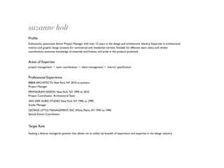 suzanne holt
Proﬁle
Enthusiastic, passionate Senior Project Manager with over 12 years in the design and architecture industry. Expertise in architectural,
interior, and graphic design projects for commercial and residential markets. Notable for effective team, client, and vendor
coordination, extensive knowledge of materials and ﬁnishes, and pride in the projects produced.


Areas of Expertise
project management • team coordination • client management • interior speciﬁcation


Professional Experience
BIBER ARCHITECTS. New York, NY. 2010 to present.
Project Manager
PENTAGRAM DESIGN. New York, NY. 1999 to 2010.
Project Coordinator, Architectural Team
VAN DER HURD STUDIO. New York, NY. 1996 to 1999.
Studio Manager
GEORGE LITTLE MANAGEMENT, INC. White Plains, NY. 1993 to 1996.
Special Events Coordinator



Target Role

Seeking a diverse managerial position that allows me to utilize my breadth of experience and expertise in the design industry.
 