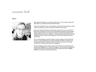 suzanne holt
About

               After working at Pentagram as a project coordinator for 11 years, Suzanne moved with
               James Biber to the newly formed studio, Biber Architects.

               Suzanne has worked for clients in the residential, commercial and retail markets, as well as
               a variety of educational, cultural and historical institutions within the US.

               Some of the clients that Suzanne has worked with over the last 12 years are the NYC
               Department of Design and Construction, The James Beard Foundation, Harley-Davidson
               Museum, Muzak, The Library of Congress, the Arizona Cardinals, The Macaulay Honors
               College CUNY, retail stores for Intimacy Inc., The Edward M. Kennedy Institute, The Koch
               Institute, The Fashion Institute of Technology (FIT) and multiple residences within the
               United States.

               Prior to joining Pentagram, Suzanne worked as a studio manager for Christine Van Der
               Hurd, Inc, a custom design studio of carpets and textiles with ofﬁces in New York and
               London. Responsibilities included sales within the A & D community, liaison between
               manufacturer and studio, administration and management.

               Her ﬁrst professional position upon arriving in the US was that of an event planner for
               George Little Management, Inc., trade show managers of the International Contemporary
               Furniture Fair (ICFF), The International Hotel Motel and Restaurant Show (IHM&RS),
               SURTEX and The New York International Gift Fair.
 