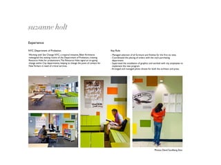 suzanne holt
Experience

NYC Department of Probation                                                  Key Role
Working with See Change NYC, a mayoral initiative, Biber Architects          - Managed selection of all furniture and ﬁnishes for the ﬁrst six sites.
redesigned the waiting rooms of the Department of Probation, creating        - Coordinated the placing of orders with the city’s purchasing
Resource Hubs for probationers. The Resource Hubs signal an on-going           department.
change within City departments, helping to change the point of contact for   - Supervised the installation of graphics and worked with city employees to
New Yorkers in need of critical services.                                      implement the new program.
                                                                             - Arranged and managed photo shoots for both the architect and press.




                                                                                                                          Photos: David Sundberg, Esto
 