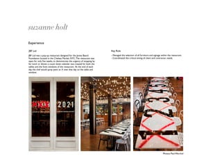 suzanne holt
Experience

JBF Ltd                                                               Key Role
JBF Ltd was a pop-up restaurant designed for the James Beard          - Managed the selection of all furniture and signage within the restaurant.
Foundation located in the Chelsea Market, NYC. The restaurant was     - Coordinated the critical timing of client and contractor needs.
open for only ﬁve weeks, to demonstrate the urgency of stopping by
for lunch or dinner, a count down calendar was created for both the
tables and the front windows of the restaurant. At the end of each
day the chef would spray paint an X over that day on the table and
window.




                                                                                                                             Photos: Paul Warchol
 