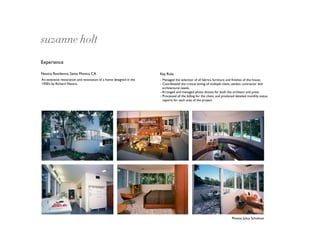 suzanne holt
Experience

Neutra Residence, Santa Monica CA                                   Key Role
An extensive restoration and renovation of a home designed in the   - Managed the selection of all fabrics, furniture and ﬁnishes of the house.
1930’s by Richard Neutra.                                           - Coordinated the critical timing of multiple client, vendor, contractor and
                                                                      architectural needs.
                                                                    - Arranged and managed photo shoots for both the architect and press.
                                                                    - Processed all the billing for the client, and produced detailed monthly status
                                                                      reports for each area of the project.




                                                                                                                         Photos: Julius Schulman
 