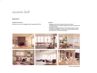 suzanne holt
Experience

Amagansett Residence                                             Key Role
Renovation of a home on Napeague Harbor, Amagansett, New York.   - Managed the selection of all fabrics, furniture and ﬁnishes.
                                                                 - Coordinated the critical timing of multiple client, vendor, contractor and
                                                                   architectural needs.
                                                                 - Arranged and managed photo shoots for both the architect and press.
                                                                 - Processed all the billing for the client, and produced detailed monthly
                                                                   status reports for each area of the project.




                                                                                                                   Photos: Andrew Bordwin
 