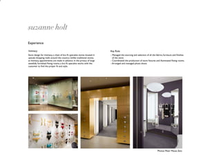 suzanne holt
Experience

Intimacy                                                                    Key Role
Store design for Intimacy, a chain of bra ﬁt specialist stores located in   - Managed the sourcing and selection of all the fabrics, furniture and ﬁnishes
upscale shopping malls around the country. Unlike traditional stores,         of the store.
at Intimacy, appointments are made in advance. In the privacy of large      - Coordinated the production of store ﬁxtures and illuminated ﬁtting rooms.
tastefully furnished ﬁtting rooms, a bra ﬁt specialist works with the       - Arranged and managed photo shoot.
customer to ﬁnd the proper ﬁt and style.




                                                                                                                             Photos: Peter Mauss, Esto
 