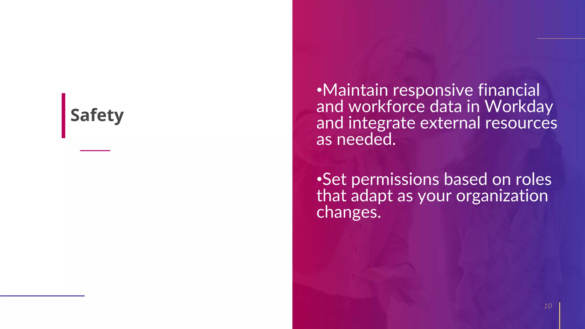 •Maintain responsive financial
and workforce data in Workday
and integrate external resources
as needed.
•Set permissions based on roles
that adapt as your organization
changes.
10
Safety
 