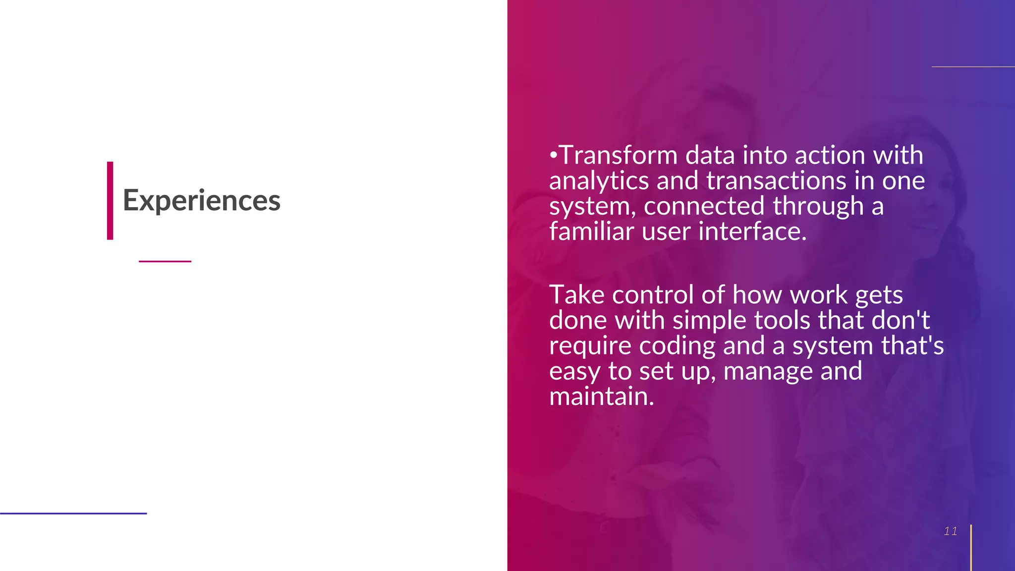 •Transform data into action with
analytics and transactions in one
system, connected through a
familiar user interface.
Take control of how work gets
done with simple tools that don't
require coding and a system that's
easy to set up, manage and
maintain.
11
Experiences
 
