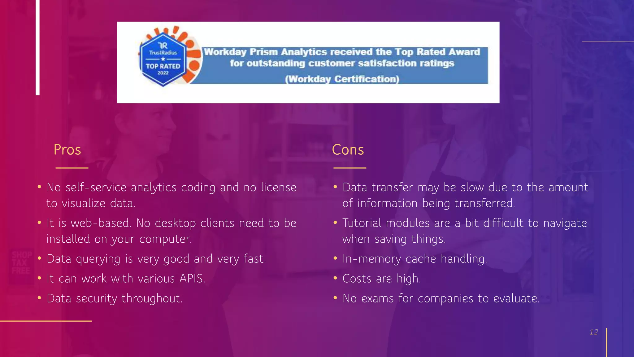 Pros
• No self-service analytics coding and no license
to visualize data.
• It is web-based. No desktop clients need to be
installed on your computer.
• Data querying is very good and very fast.
• It can work with various APIS.
• Data security throughout.
Cons
12
• Data transfer may be slow due to the amount
of information being transferred.
• Tutorial modules are a bit difficult to navigate
when saving things.
• In-memory cache handling.
• Costs are high.
• No exams for companies to evaluate.
 