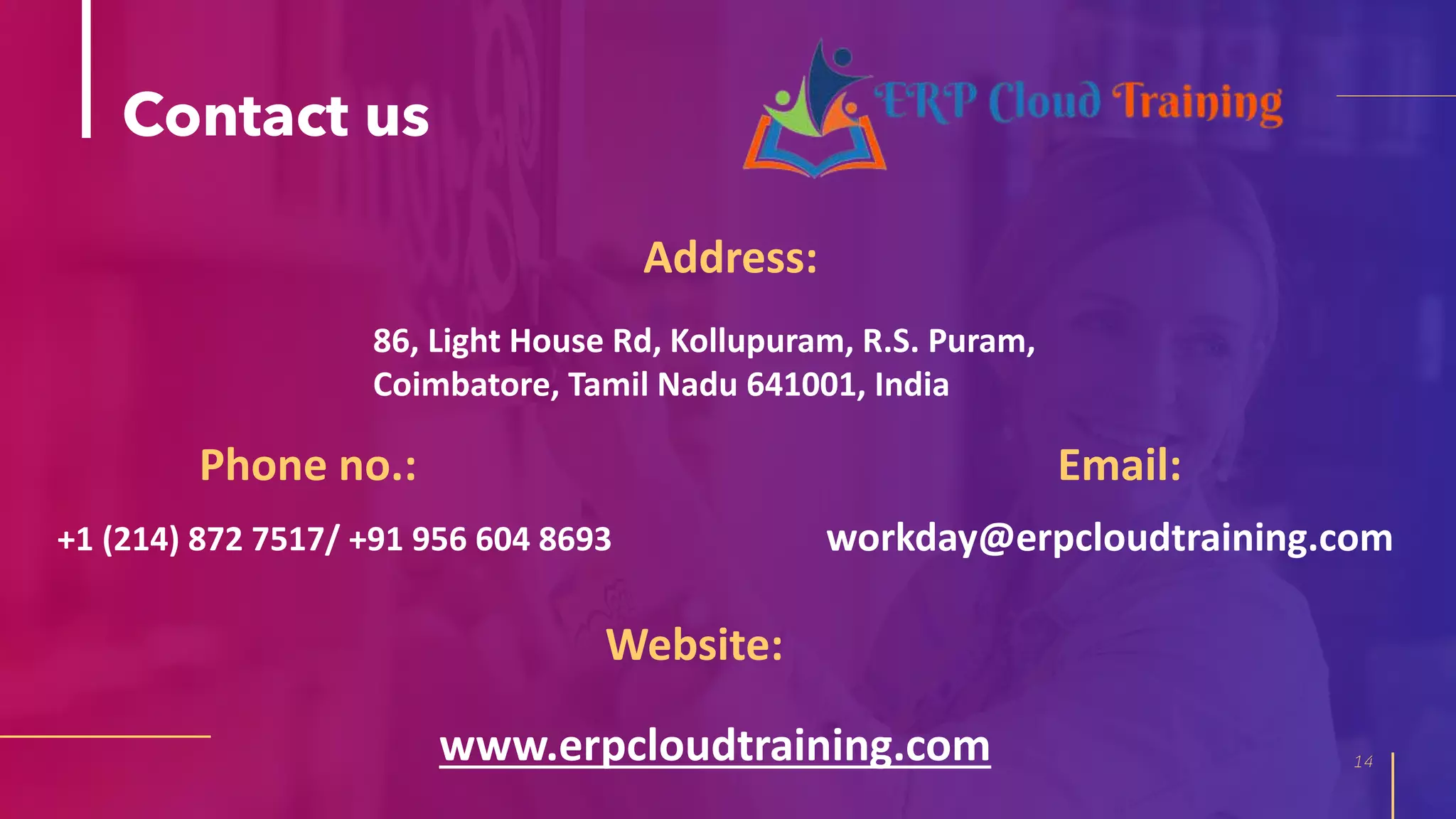 Contact us
Address:
14
Phone no.:
Website:
86, Light House Rd, Kollupuram, R.S. Puram,
Coimbatore, Tamil Nadu 641001, India
+1 (214) 872 7517/ +91 956 604 8693
www.erpcloudtraining.com
Email:
workday@erpcloudtraining.com
 