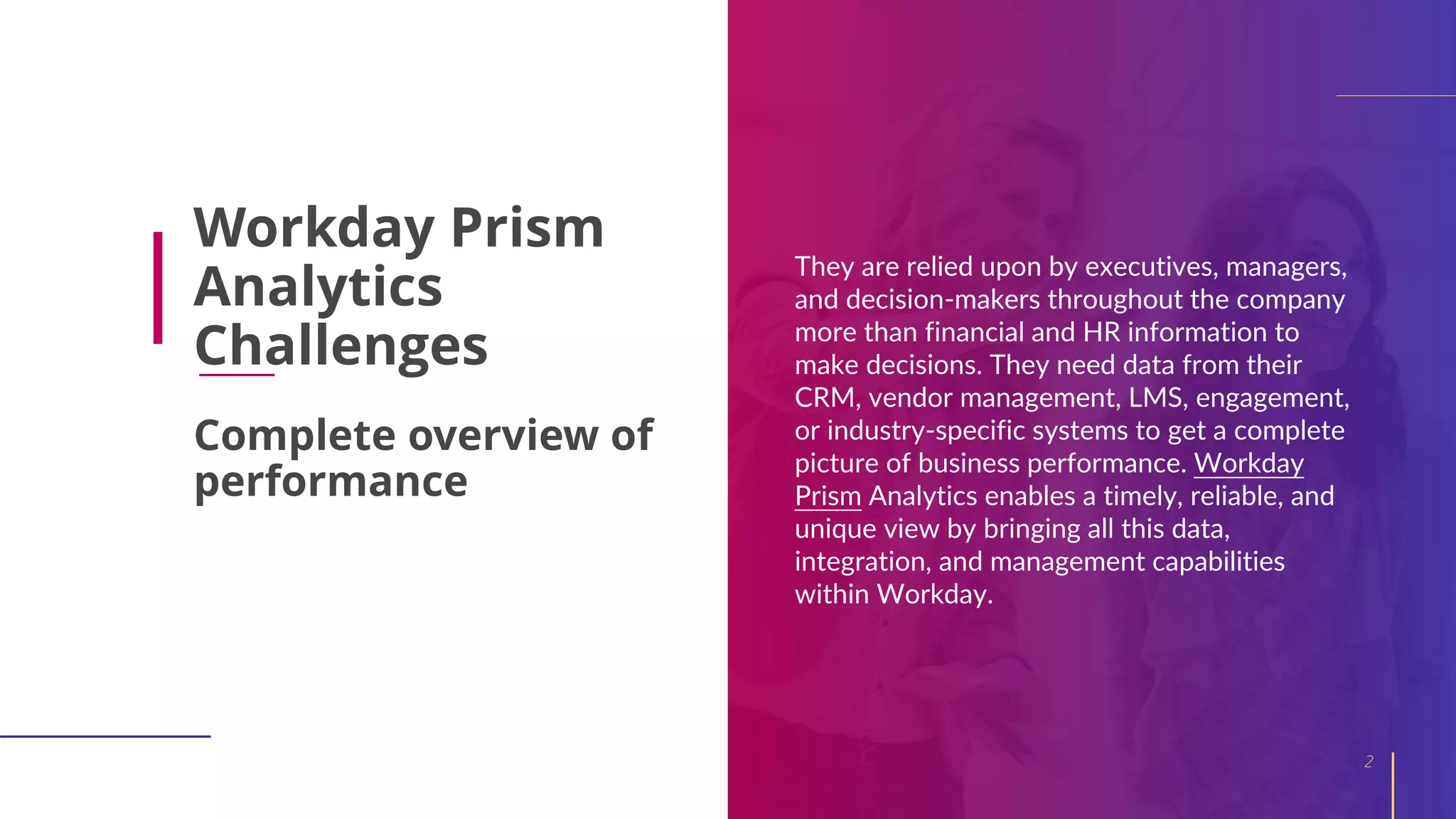 Workday Prism
Analytics
Challenges
They are relied upon by executives, managers,
and decision-makers throughout the company
more than financial and HR information to
make decisions. They need data from their
CRM, vendor management, LMS, engagement,
or industry-specific systems to get a complete
picture of business performance. Workday
Prism Analytics enables a timely, reliable, and
unique view by bringing all this data,
integration, and management capabilities
within Workday.
2
Complete overview of
performance
 