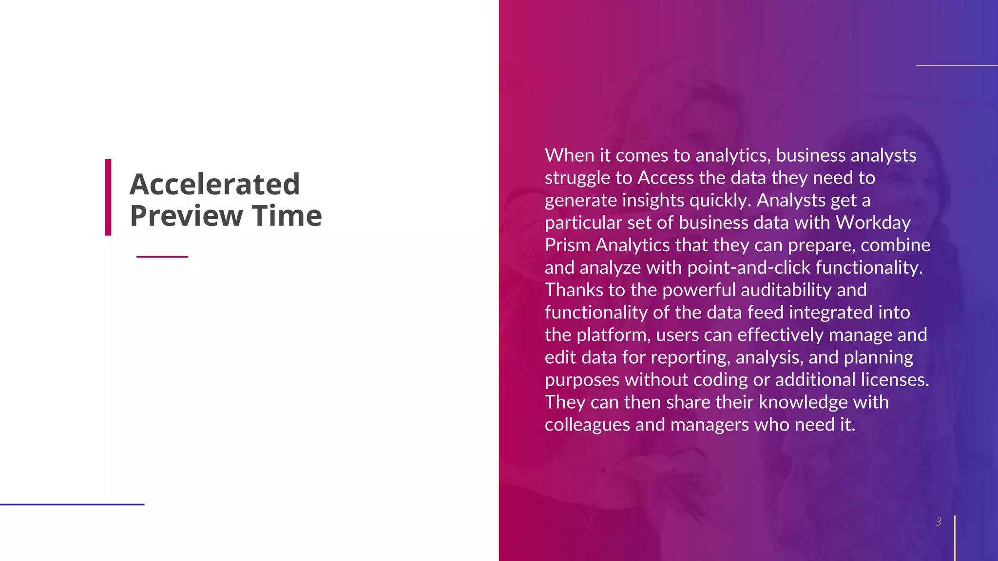 When it comes to analytics, business analysts
struggle to Access the data they need to
generate insights quickly. Analysts get a
particular set of business data with Workday
Prism Analytics that they can prepare, combine
and analyze with point-and-click functionality.
Thanks to the powerful auditability and
functionality of the data feed integrated into
the platform, users can effectively manage and
edit data for reporting, analysis, and planning
purposes without coding or additional licenses.
They can then share their knowledge with
colleagues and managers who need it.
3
Accelerated
Preview Time
 