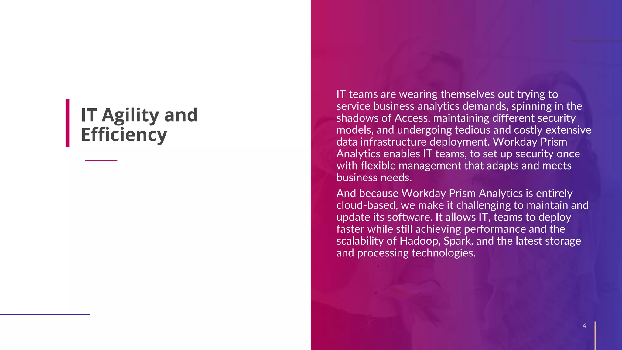 IT teams are wearing themselves out trying to
service business analytics demands, spinning in the
shadows of Access, maintaining different security
models, and undergoing tedious and costly extensive
data infrastructure deployment. Workday Prism
Analytics enables IT teams, to set up security once
with flexible management that adapts and meets
business needs.
And because Workday Prism Analytics is entirely
cloud-based, we make it challenging to maintain and
update its software. It allows IT, teams to deploy
faster while still achieving performance and the
scalability of Hadoop, Spark, and the latest storage
and processing technologies.
4
IT Agility and
Efficiency
 