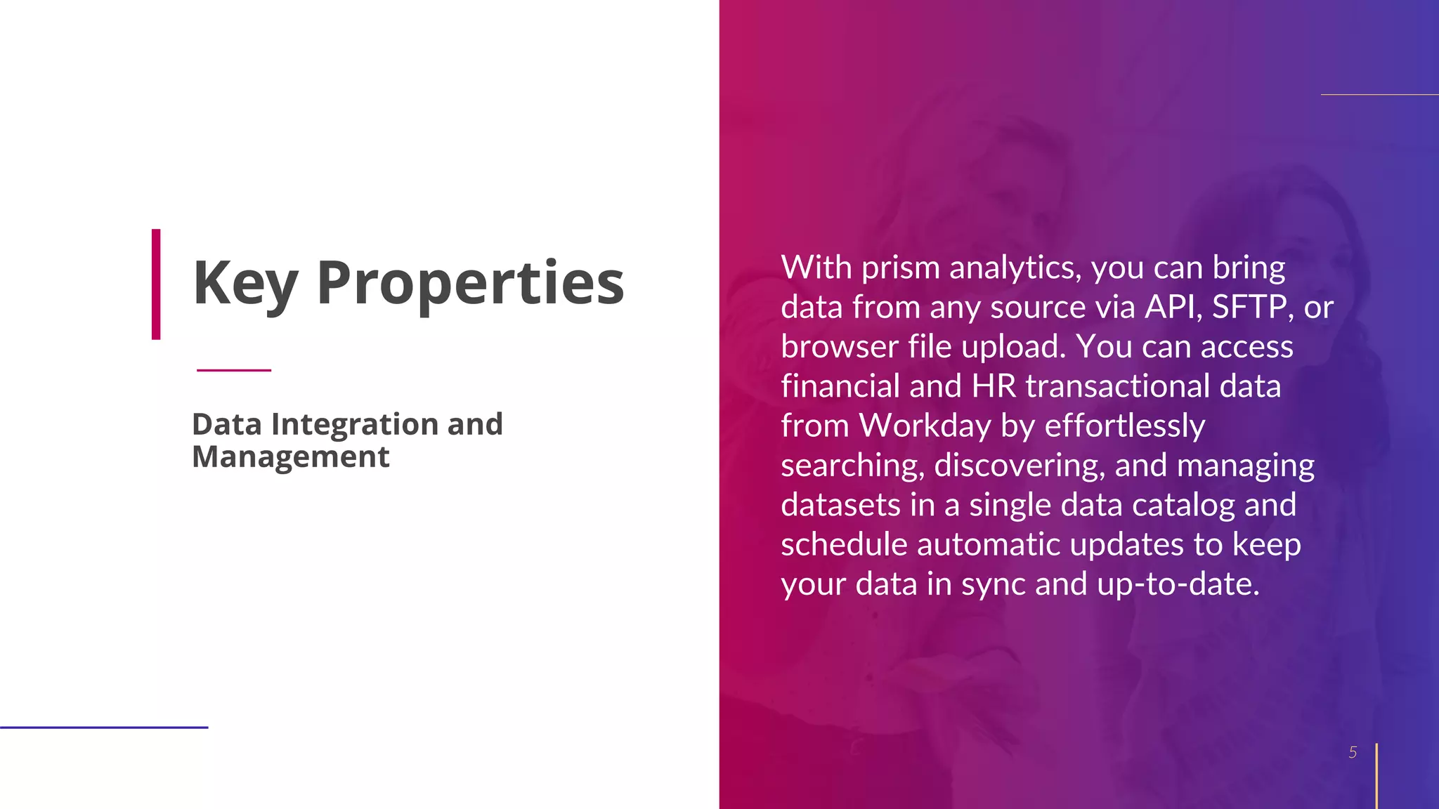 Key Properties With prism analytics, you can bring
data from any source via API, SFTP, or
browser file upload. You can access
financial and HR transactional data
from Workday by effortlessly
searching, discovering, and managing
datasets in a single data catalog and
schedule automatic updates to keep
your data in sync and up-to-date.
5
Data Integration and
Management
 