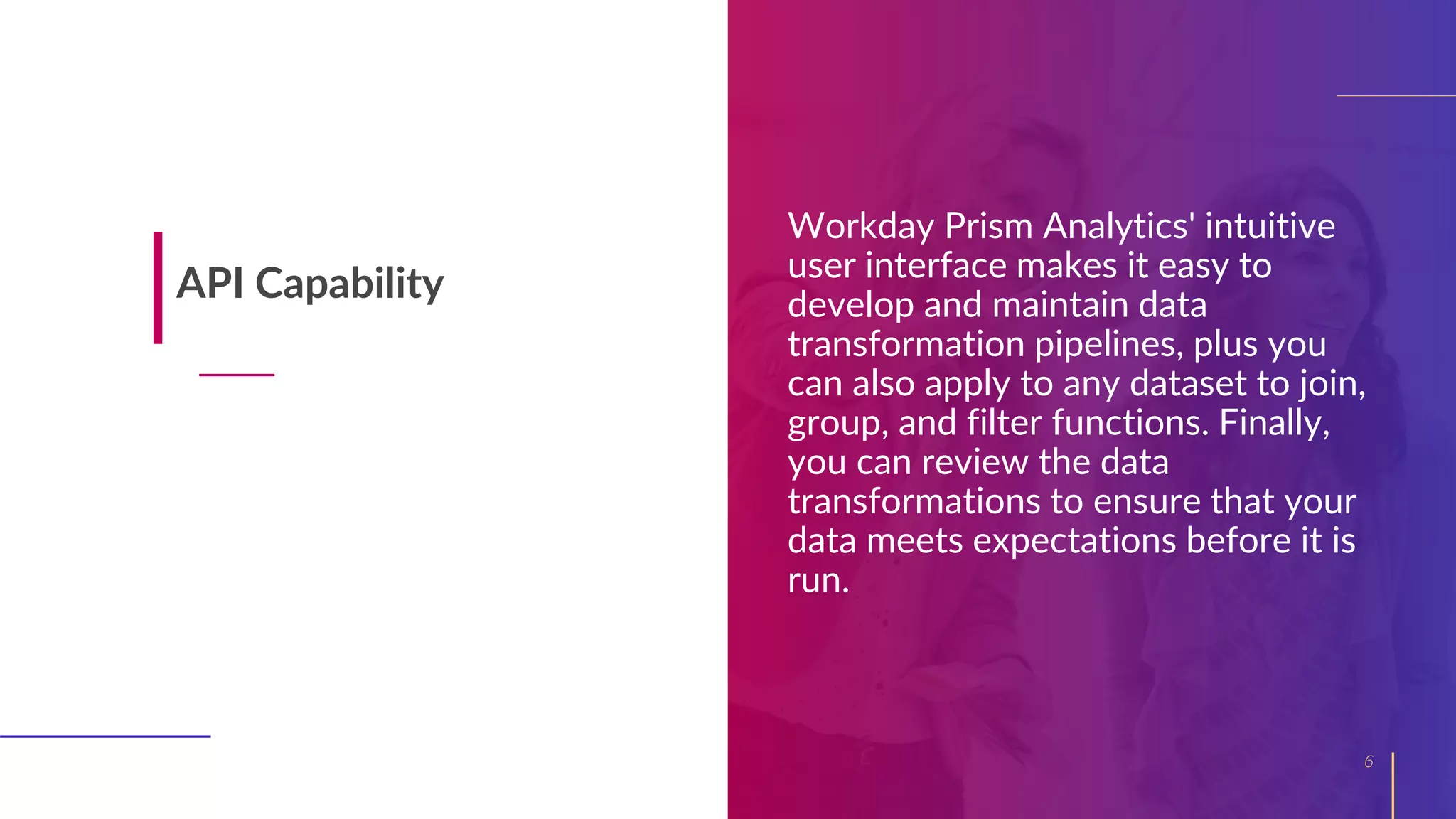 Workday Prism Analytics' intuitive
user interface makes it easy to
develop and maintain data
transformation pipelines, plus you
can also apply to any dataset to join,
group, and filter functions. Finally,
you can review the data
transformations to ensure that your
data meets expectations before it is
run.
6
API Capability
 