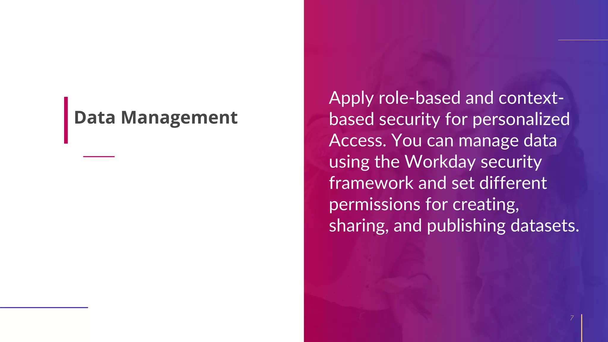 Apply role-based and context-
based security for personalized
Access. You can manage data
using the Workday security
framework and set different
permissions for creating,
sharing, and publishing datasets.
7
Data Management
 