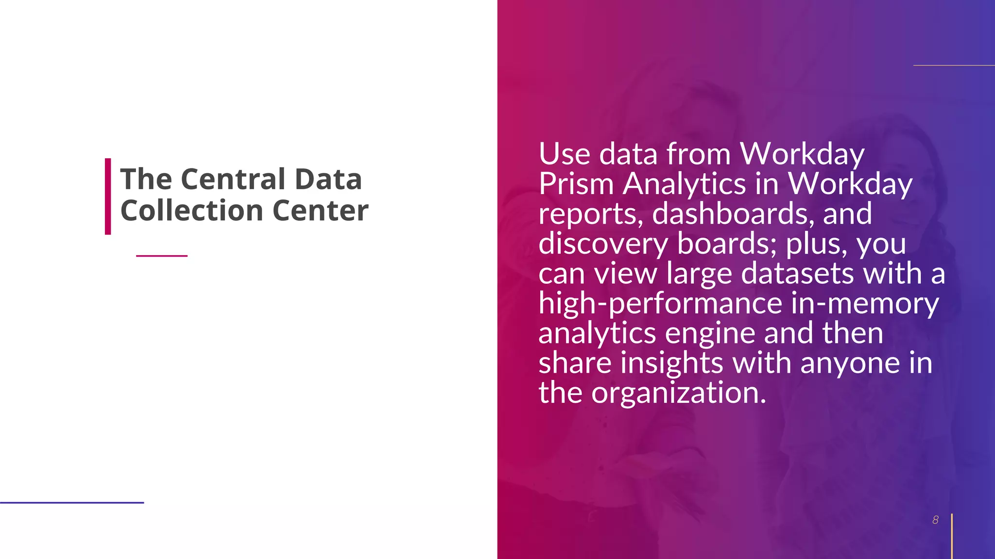 Use data from Workday
Prism Analytics in Workday
reports, dashboards, and
discovery boards; plus, you
can view large datasets with a
high-performance in-memory
analytics engine and then
share insights with anyone in
the organization.
8
The Central Data
Collection Center
 
