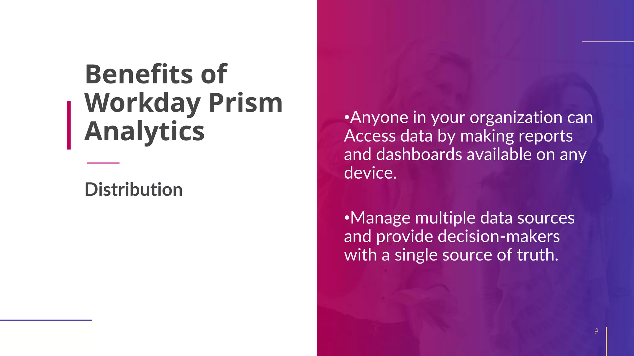 Benefits of
Workday Prism
Analytics
•Anyone in your organization can
Access data by making reports
and dashboards available on any
device.
•Manage multiple data sources
and provide decision-makers
with a single source of truth.
9
Distribution
 