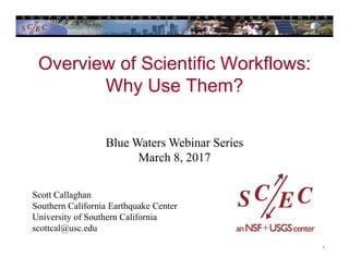 1
Overview of Scientific Workflows:
Why Use Them?
Scott Callaghan
Southern California Earthquake Center
University of Southern California
scottcal@usc.edu
Blue Waters Webinar Series
March 8, 2017
 