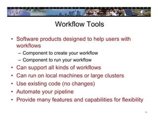 Workflow Tools
• Software products designed to help users with
workflows
– Component to create your workflow
– Component to run your workflow
• Can support all kinds of workflows
• Can run on local machines or large clusters
• Use existing code (no changes)
• Automate your pipeline
• Provide many features and capabilities for flexibility
10
 