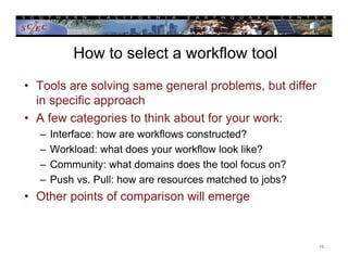 How to select a workflow tool
• Tools are solving same general problems, but differ
in specific approach
• A few categories to think about for your work:
– Interface: how are workflows constructed?
– Workload: what does your workflow look like?
– Community: what domains does the tool focus on?
– Push vs. Pull: how are resources matched to jobs?
• Other points of comparison will emerge
13
 