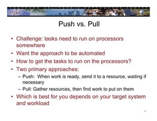 Push vs. Pull
• Challenge: tasks need to run on processors
somewhere
• Want the approach to be automated
• How to get the tasks to run on the processors?
• Two primary approaches:
– Push: When work is ready, send it to a resource, waiting if
necessary
– Pull: Gather resources, then find work to put on them
• Which is best for you depends on your target system
and workload
17
 