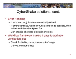 CyberShake solutions, cont.
• Error Handling
– If errors occur, jobs are automatically retried
– If errors continue, workflow runs as much as possible, then
writes workflow checkpoint file
– Can provide alternate execution systems
• Workflow framework makes it easy to add new
verification jobs
– Check for NaNs, zeros, values out of range
– Correct number of files
26
 